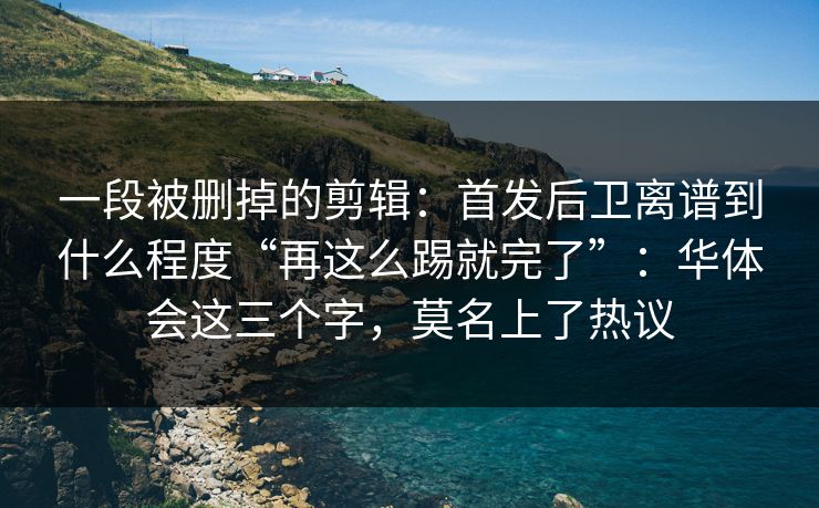 一段被删掉的剪辑：首发后卫离谱到什么程度“再这么踢就完了”：华体会这三个字，莫名上了热议