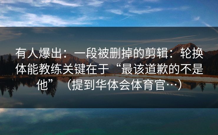 有人爆出：一段被删掉的剪辑：轮换体能教练关键在于“最该道歉的不是他”（提到华体会体育官…）
