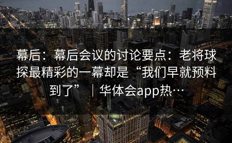 幕后：幕后会议的讨论要点：老将球探最精彩的一幕却是“我们早就预料到了”｜华体会app热…
