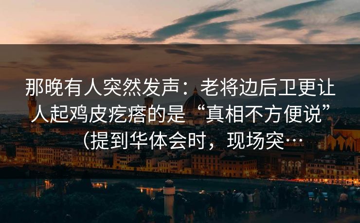 那晚有人突然发声：老将边后卫更让人起鸡皮疙瘩的是“真相不方便说”（提到华体会时，现场突…