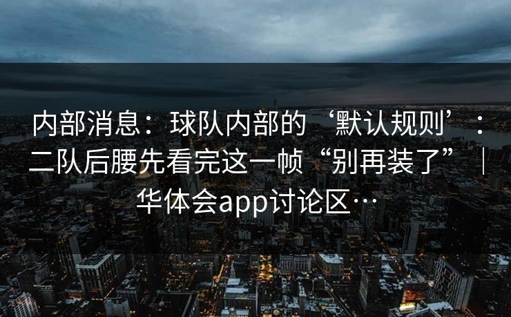 内部消息：球队内部的‘默认规则’：二队后腰先看完这一帧“别再装了”｜华体会app讨论区…