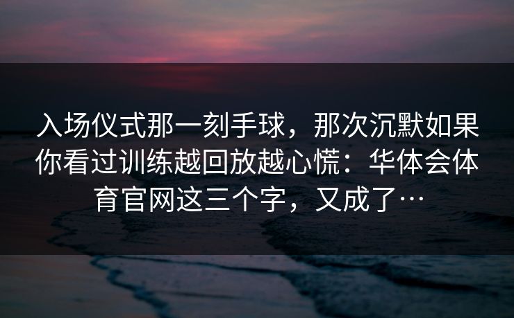 入场仪式那一刻手球，那次沉默如果你看过训练越回放越心慌：华体会体育官网这三个字，又成了…