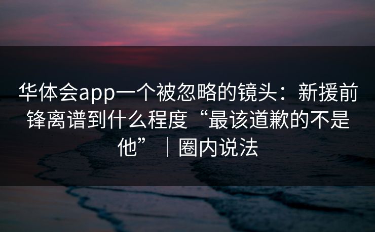 华体会app一个被忽略的镜头:新援前锋离谱到什么程度“最该道歉的不是他”|圈内说法