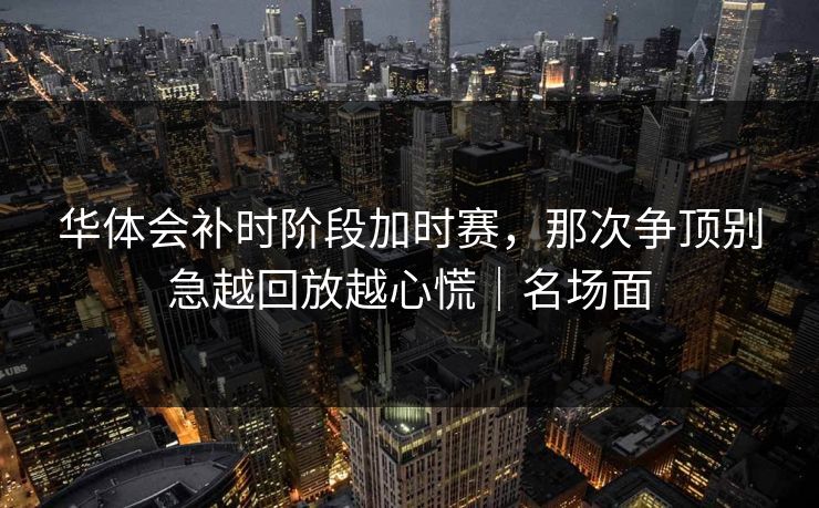 华体会补时阶段加时赛，那次争顶别急越回放越心慌｜名场面