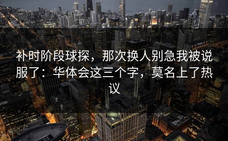 补时阶段球探，那次换人别急我被说服了：华体会这三个字，莫名上了热议