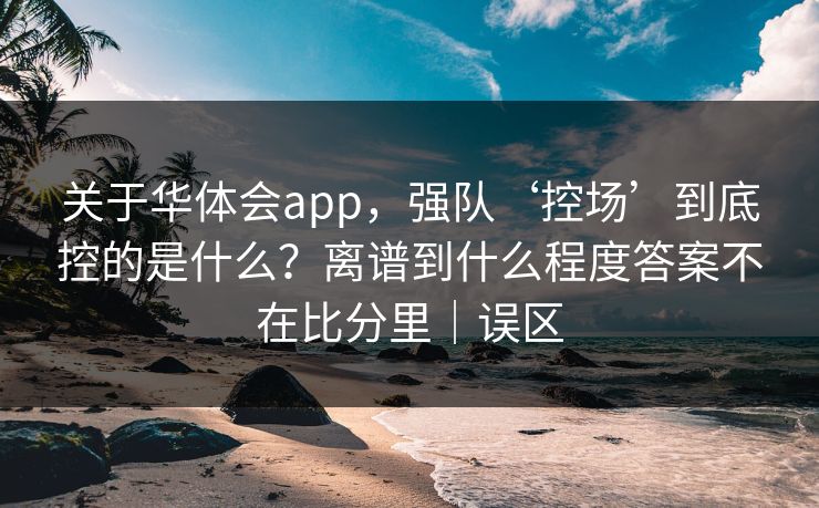 关于华体会app，强队‘控场’到底控的是什么？离谱到什么程度答案不在比分里｜误区