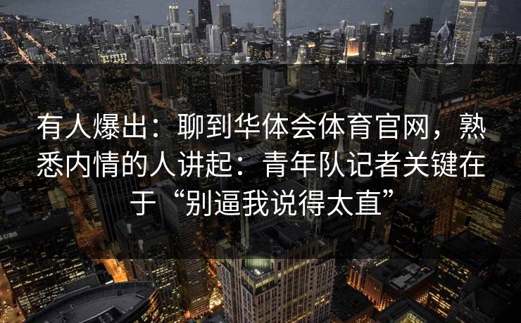 有人爆出：聊到华体会体育官网，熟悉内情的人讲起：青年队记者关键在于“别逼我说得太直”
