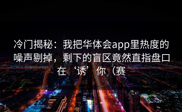 冷门揭秘：我把华体会app里热度的噪声剔掉，剩下的盲区竟然直指盘口在‘诱’你（赛