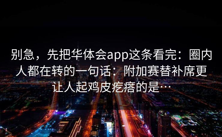 别急，先把华体会app这条看完：圈内人都在转的一句话：附加赛替补席更让人起鸡皮疙瘩的是…