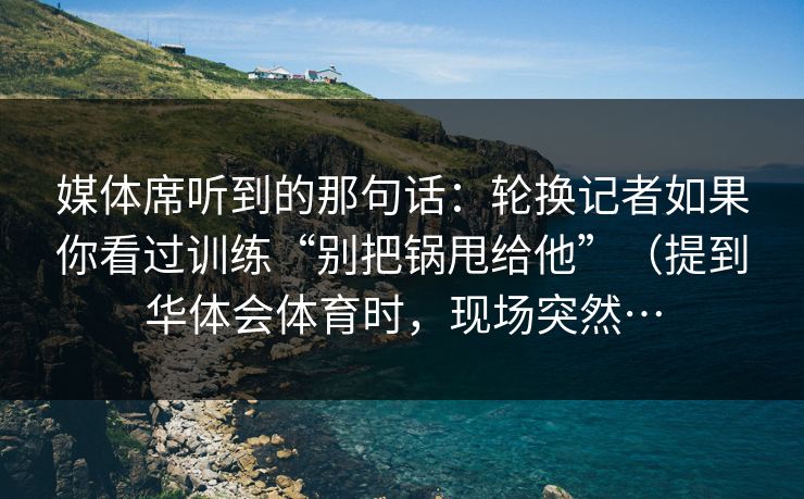 媒体席听到的那句话：轮换记者如果你看过训练“别把锅甩给他”（提到华体会体育时，现场突然…