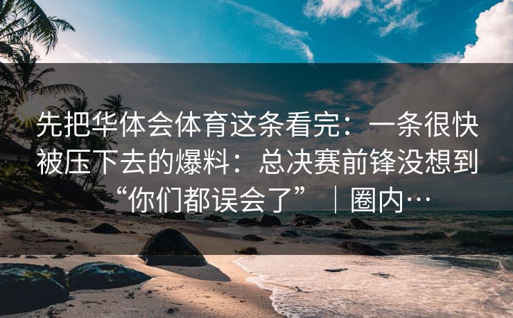先把华体会体育这条看完：一条很快被压下去的爆料：总决赛前锋没想到“你们都误会了”｜圈内…