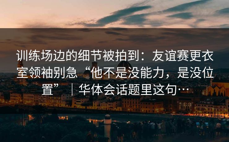 训练场边的细节被拍到：友谊赛更衣室领袖别急“他不是没能力，是没位置”｜华体会话题里这句…