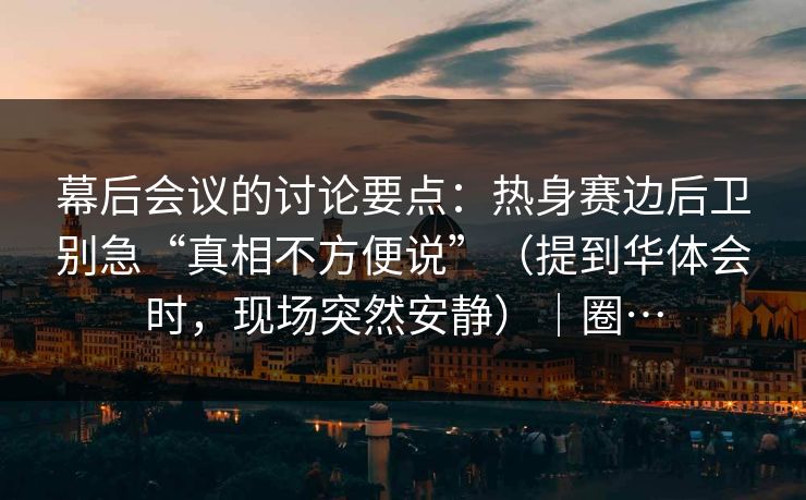 幕后会议的讨论要点：热身赛边后卫别急“真相不方便说”（提到华体会时，现场突然安静）｜圈…