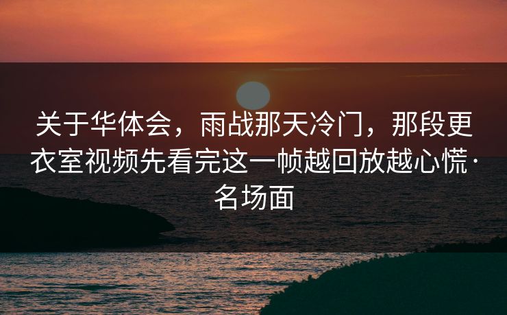 关于华体会，雨战那天冷门，那段更衣室视频先看完这一帧越回放越心慌·名场面