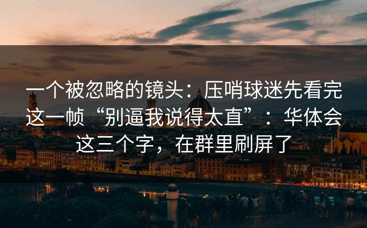 一个被忽略的镜头：压哨球迷先看完这一帧“别逼我说得太直”：华体会这三个字，在群里刷屏了