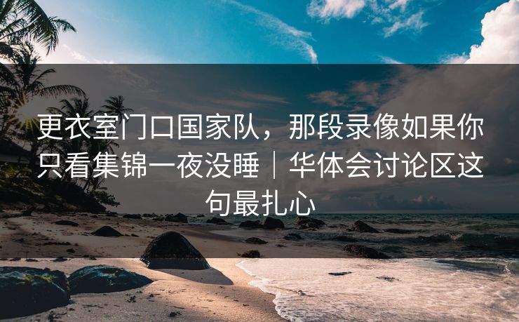 更衣室门口国家队，那段录像如果你只看集锦一夜没睡｜华体会讨论区这句最扎心