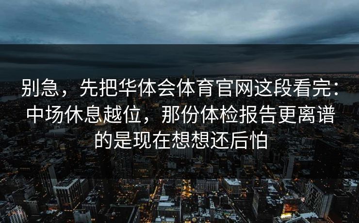 别急，先把华体会体育官网这段看完：中场休息越位，那份体检报告更离谱的是现在想想还后怕