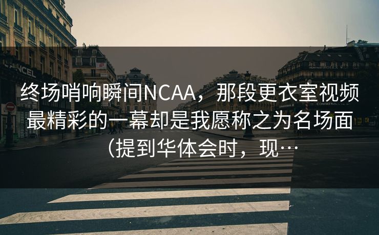 终场哨响瞬间NCAA，那段更衣室视频最精彩的一幕却是我愿称之为名场面（提到华体会时，现…