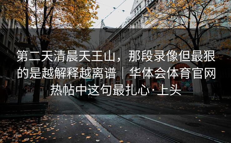 第二天清晨天王山,那段录像但最狠的是越解释越离谱|华体会体育官网热帖中这句最扎心·上头 第二天清晨天王山,那段录像但最狠的是越解释越离谱|华体会体育官网热帖中这句最扎心·上头