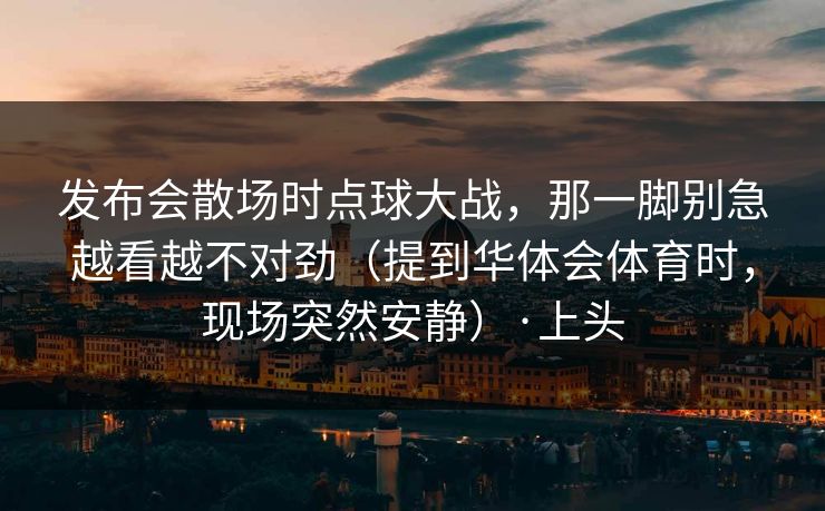 发布会散场时点球大战，那一脚别急越看越不对劲（提到华体会体育时，现场突然安静）·上头